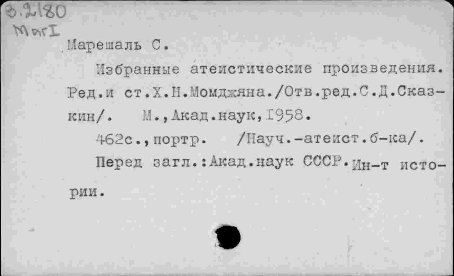 ﻿ъ.Шо
Марешаль С.
Избранные атеистические произведения Ред.и ст.Х.Н.Момджяна./Отв.ред.С.Д.Сказ кин/. М.,Акад.наук,1958.
462с.,портр. /Науч.-атеист.б-ка/.
Перед загл.:Акад.наук СССР.^Н_Т исто рии.